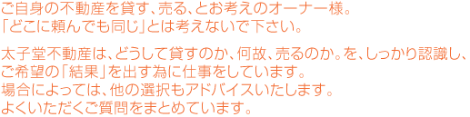 ご自身の不動産を貸す、売る、とお考えのオーナー様。どこに頼んでも同じ。とは考えないで下さい。太子堂不動産は、どうして貸すのか、何故、売るのか。を、しっかり認識し、ご希望の「結果」を出す為に仕事をしています。場合によっては、他の選択もアドバイスいたします。よくいただくご質問をまとめています。