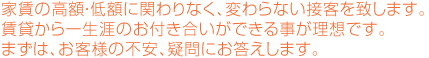 家賃の高額・低額に関わりなく、変わらない接客を致します。賃貸から一生涯のお付き合いができる事が理想です。まずは、お客様の不安、疑問にお答えします。