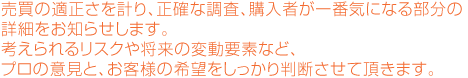 売買の適正さを計り、正確な調査、購入者が一番気になる部分の詳細をお知らせします。考えられるリスクや将来の変動要素など、プロの意見と、お客様の希望をしっかり判断させて頂きます。