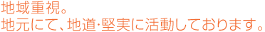 地域重視。地元にて、地道・堅実に活動しております。